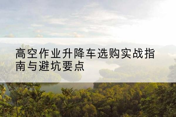 肥乡升降车怎么选-高空作业升降车选购实战指南与避坑要点