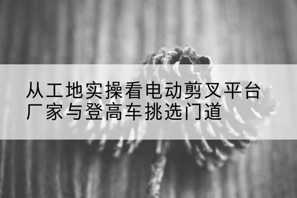 肥乡电动剪叉升降平台厂家-从工地实操看电动剪叉平台厂家与登高车挑选门道