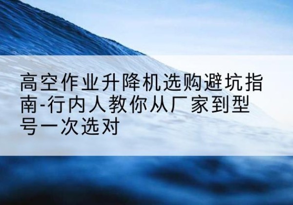 肥乡升降平台厂家-高空作业升降机选购避坑指南-行内人教你从厂家到型号一次选对