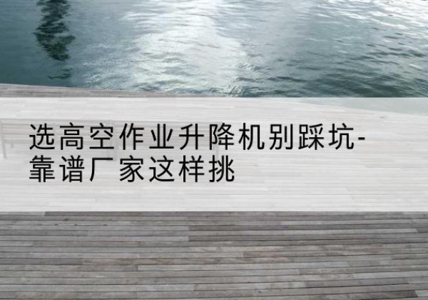肥乡剪叉式升降机厂家-选高空作业升降机别踩坑-靠谱厂家这样挑