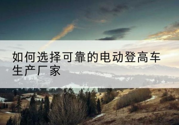 肥乡电动登高车厂家-如何选择可靠的电动登高车生产厂家