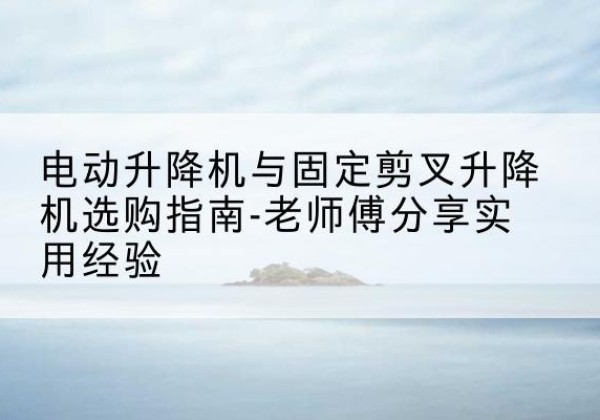 肥乡电动升降机怎么选-电动升降机与固定剪叉升降机选购指南-老师傅分享实用经验