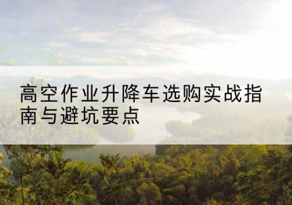 肥乡升降车怎么选-高空作业升降车选购实战指南与避坑要点