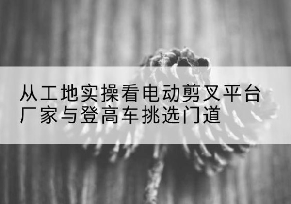肥乡电动剪叉升降平台厂家-从工地实操看电动剪叉平台厂家与登高车挑选门道