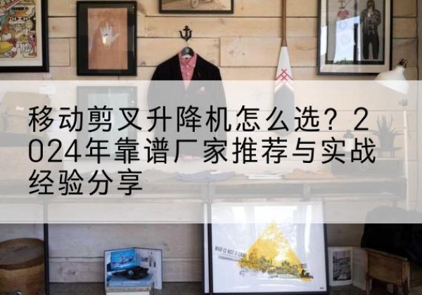 肥乡升降平台厂家推荐-移动剪叉升降机怎么选？2024年靠谱厂家推荐与实战经验分享
